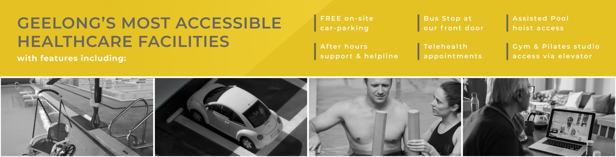 Geelongs most accessible healthcare facilities with features including, Free on site car parking, Bus stop at our front door, assisted pool hoist access, after hours support & helpline, telehealth appointments, gym & pilates studio access via elevator